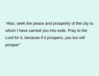“ Also, seek the peace and prosperity of the city to which I have carried you into exile. Pray to the Lord for it, because if it prospers, you too will prosper” 
