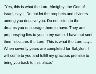 “ Yes, this is what the Lord Almighty, the God of Israel, says: ‘Do not let the prophets and diviners among you deceive you. Do not listen to the dreams you encourage them to have. They are prophesying lies to you in my name. I have not sent them’ declares the Lord. This is what the Lord says: When seventy years are completed for Babylon, I will come to you and fulfill my gracious promise to bring you back to this place.”  