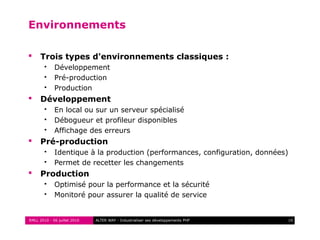 RMLL 2010 - 06 juillet 2010 10ALTER WAY - Industrialiser ses développements PHP
Environnements
 Trois types d'environnements classiques :
 Développement
 Pré-production
 Production
 Développement
 En local ou sur un serveur spécialisé
 Débogueur et profileur disponibles
 Affichage des erreurs
 Pré-production
 Identique à la production (performances, configuration, données)
 Permet de recetter les changements
 Production
 Optimisé pour la performance et la sécurité
 Monitoré pour assurer la qualité de service
 