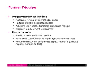 RMLL 2010 - 06 juillet 2010 13ALTER WAY - Industrialiser ses développements PHP
Former l'équipe
 Programmation en binôme
 Pratique prônée par les méthodes agiles
 Partage informel des connaissances
 Améliore les relations humaines au sein de l'équipe
 Changer régulièrement les binômes
 Revue de code
 Améliore la connaissance du code
 Favorise la collaboration et le partage des connaissances
 Peut être rendue difficile par des aspects humains (timidité,
orgueil, manque de tact)
 