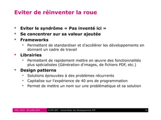 RMLL 2010 - 06 juillet 2010 16ALTER WAY - Industrialiser ses développements PHP
Eviter de réinventer la roue
 Eviter le syndrôme « Pas inventé ici »
 Se concentrer sur sa valeur ajoutée
 Frameworks
 Permettent de standardiser et d'accélérer les développements en
donnant un cadre de travail
 Librairies
 Permettent de rapidement mettre en œuvre des fonctionnalités
plus spécialisées (Génération d'images, de fichiers PDF, etc.)
 Design patterns
 Solutions éprouvées à des problèmes récurrents
 Capitalise sur l'expérience de 40 ans de programmation
 Permet de mettre un nom sur une problématique et sa solution
 