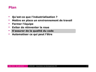 RMLL 2010 - 06 juillet 2010 17ALTER WAY - Industrialiser ses développements PHP
Plan
 Qu'est-ce que l'industrialisation ?
 Mettre en place un environnement de travail
 Former l'équipe
 Eviter de réinventer la roue
 S'assurer de la qualité du code
 Automatiser ce qui peut l'être
 