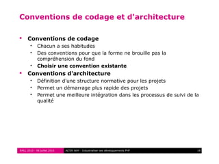 RMLL 2010 - 06 juillet 2010 18ALTER WAY - Industrialiser ses développements PHP
Conventions de codage et d'architecture
 Conventions de codage
 Chacun a ses habitudes
 Des conventions pour que la forme ne brouille pas la
compréhension du fond
 Choisir une convention existante
 Conventions d'architecture
 Définition d'une structure normative pour les projets
 Permet un démarrage plus rapide des projets
 Permet une meilleure intégration dans les processus de suivi de la
qualité
 
