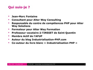 RMLL 2010 - 06 juillet 2010 2ALTER WAY - Industrialiser ses développements PHP
Qui suis-je ?
 Jean-Marc Fontaine
 Consultant pour Alter Way Consulting
 Responsable du centre de compétences PHP pour Alter
Way Solutions
 Formateur pour Alter Way Formation
 Professeur vacataire à l'INSSET de Saint Quentin
 Membre Actif de l'AFUP
 Auteur du blog Industrialisation-PHP.com
 Co-auteur du livre blanc « Industrialisation PHP »
 