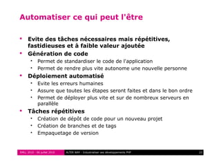 RMLL 2010 - 06 juillet 2010 22ALTER WAY - Industrialiser ses développements PHP
Automatiser ce qui peut l'être
 Evite des tâches nécessaires mais répétitives,
fastidieuses et à faible valeur ajoutée
 Génération de code
 Permet de standardiser le code de l'application
 Permet de rendre plus vite autonome une nouvelle personne
 Déploiement automatisé
 Evite les erreurs humaines
 Assure que toutes les étapes seront faites et dans le bon ordre
 Permet de déployer plus vite et sur de nombreux serveurs en
parallèle
 Tâches répétitives
 Création de dépôt de code pour un nouveau projet
 Création de branches et de tags
 Empaquetage de version
 