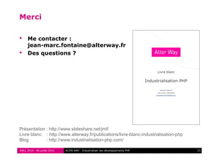 RMLL 2010 - 06 juillet 2010 23ALTER WAY - Industrialiser ses développements PHP
Merci
 Me contacter :
jean-marc.fontaine@alterway.fr
 Des questions ?
Présentation : http://www.slideshare.net/jmf/
Livre blanc : http://www.alterway.fr/publications/livre-blanc-industrialisation-php
Blog : http://www.industrialisation-php.com/
 