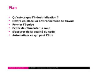 RMLL 2010 - 06 juillet 2010 4ALTER WAY - Industrialiser ses développements PHP
Plan
 Qu'est-ce que l'industrialisation ?
 Mettre en place un environnement de travail
 Former l'équipe
 Eviter de réinventer la roue
 S'assurer de la qualité du code
 Automatiser ce qui peut l'être
 