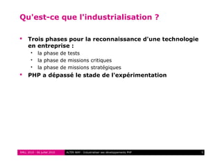 RMLL 2010 - 06 juillet 2010 5ALTER WAY - Industrialiser ses développements PHP
Qu'est-ce que l'industrialisation ?
 Trois phases pour la reconnaissance d'une technologie
en entreprise :
 la phase de tests
 la phase de missions critiques
 la phase de missions stratégiques
 PHP a dépassé le stade de l'expérimentation
 