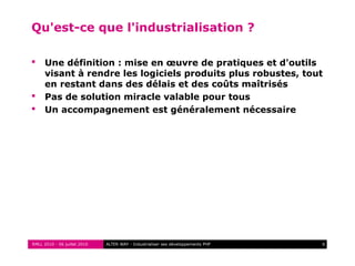RMLL 2010 - 06 juillet 2010 6ALTER WAY - Industrialiser ses développements PHP
Qu'est-ce que l'industrialisation ?
 Une définition : mise en œuvre de pratiques et d'outils
visant à rendre les logiciels produits plus robustes, tout
en restant dans des délais et des coûts maîtrisés
 Pas de solution miracle valable pour tous
 Un accompagnement est généralement nécessaire
 