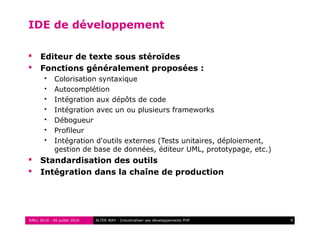 RMLL 2010 - 06 juillet 2010 9ALTER WAY - Industrialiser ses développements PHP
IDE de développement
 Editeur de texte sous stéroïdes
 Fonctions généralement proposées :
 Colorisation syntaxique
 Autocomplétion
 Intégration aux dépôts de code
 Intégration avec un ou plusieurs frameworks
 Débogueur
 Profileur
 Intégration d'outils externes (Tests unitaires, déploiement,
gestion de base de données, éditeur UML, prototypage, etc.)
 Standardisation des outils
 Intégration dans la chaîne de production
 
