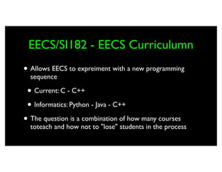 EECS/SI182 - EECS Curriculumn
• Allows EECS to expreiment with a new programming
  sequence

 • Current: C - C++
 • Informatics: Python - Java - C++
• The question is a combination of how many courses
  toteach and how not to "lose" students in the process
 