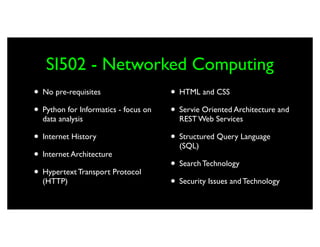 SI502 - Networked Computing
• No pre-requisites                   • HTML and CSS
• Python for Informatics - focus on   • Servie Oriented Architecture and
  data analysis                         REST Web Services

• Internet History                    • Structured Query Language
                                        (SQL)
• Internet Architecture
                                      • Search Technology
• Hypertext Transport Protocol
  (HTTP)                              • Security Issues and Technology
 