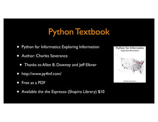 Python Textbook
•   Python for Informatics: Exploring Information

•   Author: Charles Severance

    •   Thanks to Allen B. Downey and Jeff Elkner

•   http://www.py4inf.com/

•   Free as a PDF

•   Available the the Espresso (Shapiro Library) $10
 