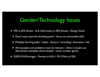 Gender/Technology Issues
•   MSI is 65% female - B.A. Informatics is 50% female - Design Goals

    •   Don't teach past the breaking point - focus on core/useful skills

    •   Multiple learning paths / styles - lecture / recording / discussion / lab

    •   All examples and problems must be relevant - when in doubt use
        data-driven examples about people - never number games

•   SI502 W10 Averages - Female (n=63) = 95.5 Male (n=24)
 