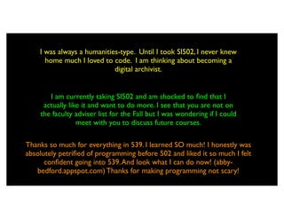 I was always a humanities-type. Until I took SI502, I never knew
      home much I loved to code. I am thinking about becoming a
                            digital archivist.


       I am currently taking SI502 and am shocked to ﬁnd that I
     actually like it and want to do more. I see that you are not on
    the faculty adviser list for the Fall but I was wondering if I could
                 meet with you to discuss future courses.

Thanks so much for everything in 539. I learned SO much! I honestly was
absolutely petriﬁed of programming before 502 and liked it so much I felt
      conﬁdent going into 539. And look what I can do now! (abby-
   bedford.appspot.com) Thanks for making programming not scary!
 