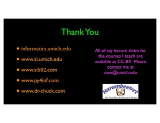 Thank You
• informatics.umich.edu   All of my lecture slides for
                            the courses I teach are
• www.si.umich.edu        available as CC-BY. Please
                                 contact me at
• www.si502.com                csev@umich.edu

• www.py4inf.com
• www.dr-chuck.com
 