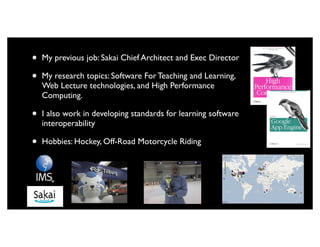 •   My previous job: Sakai Chief Architect and Exec Director

•   My research topics: Software For Teaching and Learning,
    Web Lecture technologies, and High Performance
    Computing.

•   I also work in developing standards for learning software
    interoperability

•   Hobbies: Hockey, Off-Road Motorcycle Riding
 