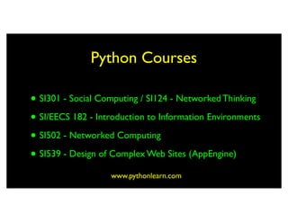 Python Courses

• SI301 - Social Computing / SI124 - Networked Thinking
• SI/EECS 182 - Introduction to Information Environments
• SI502 - Networked Computing
• SI539 - Design of Complex Web Sites (AppEngine)
                   www.pythonlearn.com
 