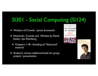 SI301 - Social Computing (SI124)
•   Wisdom of Crowds - James Surowecki

•   Networks,	

Crowds, and	

 Markets by	

David	

    Easley / Jon Kleinberg

    •   Chapters 1-18 - Avoiding all "Advanced"
        material

•   Student's choose additional book for group
    project / presentation
 