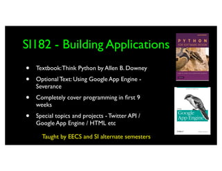 SI182 - Building Applications
•   Textbook: Think Python by Allen B. Downey

•   Optional Text: Using Google App Engine -
    Severance

•   Completely cover programming in ﬁrst 9
    weeks

•   Special topics and projects - Twitter API /
    Google App Engine / HTML etc

      Taught by EECS and SI alternate semesters
 