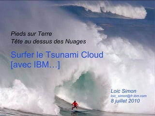Surfer le Tsunami Cloud [avec IBM…]  Pieds sur Terre Tête au dessus des Nuages   Loic Simon [email_address] 8 juillet 2010 