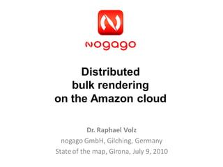 Distributed
   bulk rendering
on the Amazon cloud

           Dr. Raphael Volz
  nogago GmbH, Gilching, Germany
State of the map, Girona, July 9, 2010
 