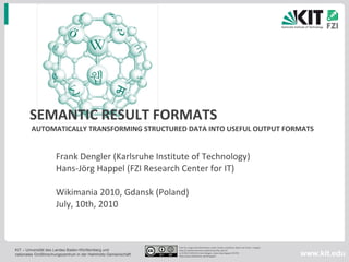 SEMANTIC RESULT FORMATS  AUTOMATICALLY TRANSFORMING STRUCTURED DATA INTO USEFUL OUTPUT FORMATS Frank Dengler (Karlsruhe Institute of Technology) Hans-Jörg Happel (FZI Research Center for IT) Wikimania 2010, Gdansk (Poland) July, 10th, 2010 Free for usage and distribution under similar conditions (does not inclue  images) http://creativecommons.org/licenses/by-sa/2.0/ v1.0 09.07.2010 © Frank Dengler, Hans-Jörg Happel, KIT/FZI http://www.slideshare.net/hhappel/2010-0710semanticresultformats-v4b 