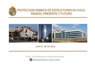 PROTECCION SISMICA DE ESTRUCTURAS EN CHILE:
        PASADO,
        PASADO PRESENTE Y FUTURO




              Juan C. de la Llera



     Ciclo: Tecnología para la Reconstrucción
 