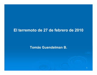 El terremoto de 27 de febrero de 2010



        Tomás Guendelman B.




                                        1
 