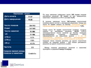 По ходу кампании совершено около  355  тысяч  показов рекламных решений .  15  тысяч  из них   завершилось нажатием. Показатель  CTR-V  составил  4,3% . В течении кампании почти  142  тысячи   посетителей  (cookies)  имело контакт с рекламным решением .  Среди них около   11  тысяч   нажало на баннер.   Показатель  CTR-U  сформировался на достаточно высоком уровне :  7,8% . Среди около   11  тысяч   посетителей  (cookies),  которые нажали на рекламное решение,   43,5%  (CR-U)  непосредственно после нажатия на баннер посетило рекламируемую страницу. Показатель  CR-U  сформировался на невысоком уровне  –  4  из 1 0  посетителей  (cookies)  посетило рекламируемую страницу непосредственно после нажатия на баннер . Среднее число показов рекламы на одного посетителя  (cookie)  на среднем уровне  –  2,5   показа рекламного решения на одного посетителя  (cookie). Между показом рекламного решения и нажатием проходило в среднем  6  минут  6  секунд . 