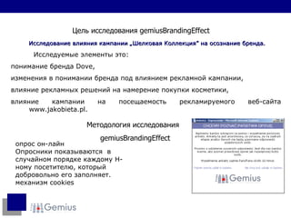Методология исследования gemiusBrandingEffect Цель исследования  gemiusBrandingEffect Исследование влияния кампании  „ Шелковая Коллекция ”  на осознание бренда.  Исследуемые элементы это:  понимание бренда  Dove,  изменения в понимании бренда под влиянием рекламной кампании,  влияние рекламных решений на намерение покупки косметики,  влияние кампании на посещаемость рекламируемого веб-сайта  www.jakobieta.pl. опрос он-лайн Опросники показываются  в случайном порядке каждому Н - ному посетителю, который добровольно его заполняет. механизм  cookies 