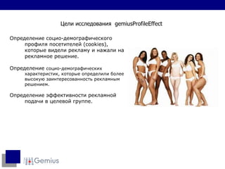 Определение   социо-демографического профиля посетителей  (cookies),  которые видели рекламу и нажали на  рекламное решение. Определение  социо-демографических характеристик, которые определили более высокую заинтересованность рекламным решением. Определение эффективности рекламной подачи в целевой группе.  Цели исследования  gemiusProfileEffect 