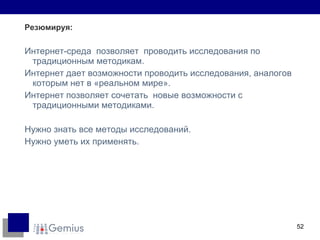 Резюмируя: Интернет-среда  позволяет  проводить исследования по традиционным методикам. Интернет дает возможности проводить исследования, аналогов которым нет в «реальном мире». Интернет позволяет сочетать  новые возможности с традиционными методиками. Нужно знать все методы исследований. Нужно уметь их применять. 