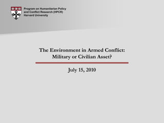 Program on Humanitarian Policy and Conflict Research (HPCR) Harvard University The Environment in Armed Conflict: Military or Civilian Asset? July 15, 2010 