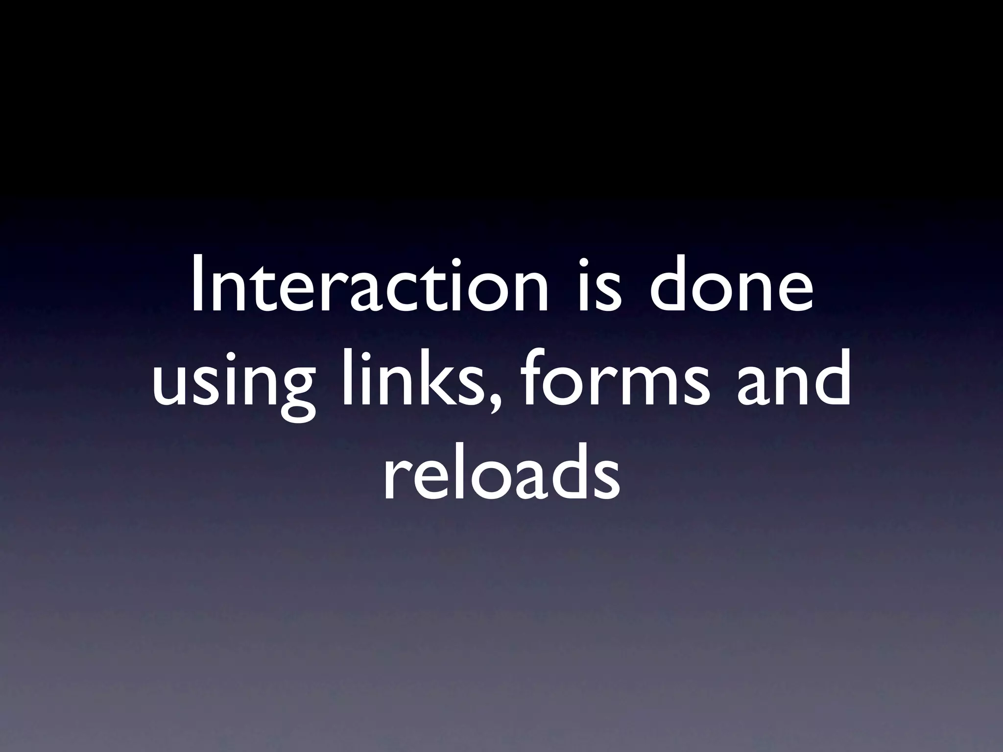 Interaction is done
using links, forms and
        reloads
 
