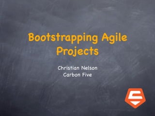 Bootstrapping Agile
     Projects
     Christian Nelson
       Carbon Five
 