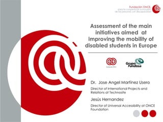 Assessment of the main initiatives aimed  at improving the mobility of disabled students in Europe Dr.  Jose Angel Martínez Usero Director of International Projects and Relations at Technosite Jesús Hernandez Director of Universal Accessibility at ONCE Foundation 