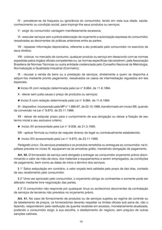 IV - prevalecer-se da fraqueza ou ignorância do consumidor, tendo em vista sua idade, saúde,
conhecimento ou condição social, para impingir-lhe seus produtos ou serviços;

  V - exigir do consumidor vantagem manifestamente excessiva;

   VI - executar serviços sem a prévia elaboração de orçamento e autorização expressa do consumidor,
ressalvadas as decorrentes de práticas anteriores entre as partes;

  VII - repassar informação depreciativa, referente a ato praticado pelo consumidor no exercício de
seus direitos;

   VIII - colocar, no mercado de consumo, qualquer produto ou serviço em desacordo com as normas
expedidas pelos órgãos oficiais competentes ou, se normas específicas não existirem, pela Associação
Brasileira de Normas Técnicas ou outra entidade credenciada pelo Conselho Nacional de Metrologia,
Normalização e Qualidade Industrial (Conmetro);

  IX - recusar a venda de bens ou a prestação de serviços, diretamente a quem se disponha a
adquiri-los mediante pronto pagamento, ressalvados os casos de intermediação regulados em leis
especiais;

   Inciso IX com redação determinada pela Lei n° 8.884, de 11.6.1994.

  X - elevar sem justa causa o preço de produtos ou serviços;

   Inciso X com redação determinada pela Lei n° 8.884, de 11.6.1994.

   XI - dispositivo incorporado pela MP n° 1.890-67, de 22.10.1999, transformado em inciso XIII, quando
da conversão na Lei n° 9.870, de 23.11.1999;

   XII - deixar de estipular prazo para o cumprimento de sua obrigação ou deixar a fixação de seu
termo inicial a seu exclusivo critério;

   Inciso XII acrescentado pela Lei n° 9.008, de 21.3.1995.

  XIII - aplicar fórmula ou índice de reajuste diverso do legal ou contratualmente estabelecido.

   Inciso XIII acrescentado pela Lei n° 9.870, de 23.11.1999.

  Parágrafo único. Os serviços prestados e os produtos remetidos ou entregues ao consumidor, na hi-
pótese prevista no inciso III, equiparam-se às amostras grátis, inexistindo obrigação de pagamento.

   Art. 40. O fornecedor de serviço será obrigado a entregar ao consumidor orçamento prévio discri-
minando o valor da mão-de-obra, dos materiais e equipamentos a serem empregados, as condições
de pagamento, bem como as datas de início e término dos serviços.

   § 1° Salvo estipulação em contrário, o valor orçado terá validade pelo prazo de dez dias, contado
de seu recebimento pelo consumidor.

   § 2° Uma vez aprovado pelo consumidor, o orçamento obriga os contraentes e somente pode ser
alterado mediante livre negociação das partes.

   § 3° O consumidor não responde por quaisquer ônus ou acréscimos decorrentes da contratação
de serviços de terceiros não previstos no orçamento prévio.

   Art. 41. No caso de fornecimento de produtos ou de serviços sujeitos ao regime de controle ou
de tabelamento de preços, os fornecedores deverão respeitar os limites oficiais sob pena de, não o
fazendo, responderem pela restituição da quantia recebida em excesso, monetariamente atualizada,
podendo o consumidor exigir, à sua escolha, o desfazimento do negócio, sem prejuízo de outras
sanções cabíveis.

                                                  10
 
