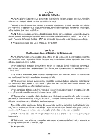 SEÇÃO V
                                     Da Cobrança de Dívidas

  Art. 42. Na cobrança de débitos, o consumidor inadimplente não será exposto a ridículo, nem será
submetido a qualquer tipo de constrangimento ou ameaça.

   Parágrafo único. O consumidor cobrado em quantia indevida tem direito à repetição do indébito,
por valor igual ao dobro do que pagou em excesso, acrescido de correção monetária e juros legais,
salvo hipótese de engano justificável.

  Art. 42-A. Em todos os documentos de cobrança de débitos apresentados ao consumidor, deverão
constar o nome, o endereço e o número de inscrição no Cadastro de Pessoas Físicas – CPF ou no Ca-
dastro Nacional de Pessoa Jurídica – CNPJ do fornecedor do produto ou serviço correspondente.

   Artigo acrescentado pela Lei n° 12.039, de 01.10.2009.



                                         SEÇÃO VI
                       Dos Bancos de Dados e Cadastros de Consumidores

  Art. 43. O consumidor, sem prejuízo do disposto no art. 86, terá acesso às informações existentes
em cadastros, fichas, registros e dados pessoais e de consumo arquivados sobre ele, bem como
sobre as suas respectivas fontes.

   § 1° Os cadastros e dados de consumidores devem ser objetivos, claros, verdadeiros e em lingua-
gem de fácil compreensão, não podendo conter informações negativas referentes a período superior
a cinco anos.

  § 2° A abertura de cadastro, ficha, registro e dados pessoais e de consumo deverá ser comunicada
por escrito ao consumidor, quando não solicitada por ele.

  § 3° O consumidor, sempre que encontrar inexatidão nos seus dados e cadastros, poderá exigir
sua imediata correção, devendo o arquivista, no prazo de cinco dias úteis, comunicar a alteração aos
eventuais destinatários das informações incorretas.

   § 4° Os bancos de dados e cadastros relativos a consumidores, os serviços de proteção ao crédito
e congêneres são considerados entidades de caráter público.

    § 5° Consumada a prescrição relativa à cobrança de débitos do consumidor, não serão fornecidas,
pelos respectivos Sistemas de Proteção ao Crédito, quaisquer informações que possam impedir ou
dificultar novo acesso ao crédito junto aos fornecedores.

  Art. 44. Os órgãos públicos de defesa do consumidor manterão cadastros atualizados de recla-
mações fundamentadas contra fornecedores de produtos e serviços, devendo divulgá-lo pública e
anualmente. A divulgação indicará se a reclamação foi atendida ou não pelo fornecedor.

   § 1° É facultado o acesso às informações lá constantes para orientação e consulta por qualquer
interessado.

  § 2° Aplicam-se a este artigo, no que couber, as mesmas regras enunciadas no artigo anterior e as
do parágrafo único do art. 22 deste Código.

  Art. 45. (Vetado).



                                                11
 