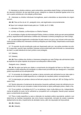 II - interesses ou direitos coletivos, assim entendidos, para efeitos deste Código, os transindividuais,
de natureza indivisível, de que seja titular grupo, categoria ou classe de pessoas ligadas entre si ou
com a parte contrária por uma relação jurídica base;

  III - interesses ou direitos individuais homogêneos, assim entendidos os decorrentes de origem
comum.

   Art. 82. Para os fins do art. 81, parágrafo único, são legitimados concorrentemente:

    Caput com redação determinada pela Lei n° 9.008, de 21.3.1995.

   I - o Ministério Público;

   II - a União, os Estados, os Municípios e o Distrito Federal;

    III - as entidades e órgãos da Administração Pública, direta ou indireta, ainda que sem personalidade
jurídica, especificamente destinados à defesa dos interesses e direitos protegidos por este Código;

   IV - as associações legalmente constituídas há pelo menos um ano e que incluam entre seus fins
institucionais a defesa dos interesses e direitos protegidos por este Código, dispensada a autorização
assemblear.

   § 1° O requisito da pré-constituição pode ser dispensado pelo juiz, nas ações previstas nos arts.
91 e seguintes, quando haja manifesto interesse social evidenciado pela dimensão ou característica
do dano, ou pela relevância do bem jurídico a ser protegido.

   § 2° (Vetado).

   § 3° (Vetado).

   Art. 83. Para a defesa dos direitos e interesses protegidos por este Código são admissíveis todas
as espécies de ações capazes de propiciar sua adequada e efetiva tutela.

   Parágrafo único. (Vetado).

   Art. 84. Na ação que tenha por objeto o cumprimento da obrigação de fazer ou não fazer, o juiz
concederá a tutela específica da obrigação ou determinará providências que assegurem o resultado
prático equivalente ao do adimplemento.

   § 1° A conversão da obrigação em perdas e danos somente será admissível se por elas optar o
autor ou se impossível a tutela específica ou a obtenção do resultado prático correspondente.

  § 2° A indenização por perdas e danos se fará sem prejuízo da multa (art. 287 do Código de Pro-
cesso Civil).

   § 3° Sendo relevante o fundamento da demanda e havendo justificado receio de ineficácia do pro-
vimento final, é lícito ao juiz conceder a tutela liminarmente ou após justificação prévia, citado o réu.

  § 4° O juiz poderá, na hipótese do § 3° ou na sentença, impor multa diária ao réu, independente-
mente de pedido do autor, se for suficiente ou compatível com a obrigação, fixando prazo razoável
para o cumprimento do preceito.

   § 5° Para a tutela específica ou para a obtenção do resultado prático equivalente, poderá o juiz
determinar as medidas necessárias, tais como busca e apreensão, remoção de coisas e pessoas,
desfazimento de obra, impedimento de atividade nociva, além de requisição de força policial.

   Art. 85. (Vetado).

   Art. 86. (Vetado).


                                                   19
 