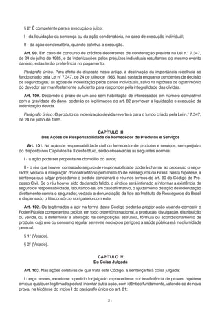 § 2° É competente para a execução o juízo:

  I - da liquidação da sentença ou da ação condenatória, no caso de execução individual;

  II - da ação condenatória, quando coletiva a execução.

  Art. 99. Em caso de concurso de créditos decorrentes de condenação prevista na Lei n.° 7.347,
de 24 de julho de 1985, e de indenizações pelos prejuízos individuais resultantes do mesmo evento
danoso, estas terão preferência no pagamento.

   Parágrafo único. Para efeito do disposto neste artigo, a destinação da importância recolhida ao
fundo criado pela Lei n° 7.347, de 24 de julho de 1985, ficará sustada enquanto pendentes de decisão
de segundo grau as ações de indenização pelos danos individuais, salvo na hipótese de o patrimônio
do devedor ser manifestamente suficiente para responder pela integralidade das dívidas.

   Art. 100. Decorrido o prazo de um ano sem habilitação de interessados em número compatível
com a gravidade do dano, poderão os legitimados do art. 82 promover a liquidação e execução da
indenização devida.

   Parágrafo único. O produto da indenização devida reverterá para o fundo criado pela Lei n.° 7.347,
de 24 de julho de 1985.


                                      CAPÍTULO III
            Das Ações de Responsabilidade do Fornecedor de Produtos e Serviços

    Art. 101. Na ação de responsabilidade civil do fornecedor de produtos e serviços, sem prejuízo
do disposto nos Capítulos I e II deste título, serão observadas as seguintes normas:

  I - a ação pode ser proposta no domicílio do autor;

   II - o réu que houver contratado seguro de responsabilidade poderá chamar ao processo o segu-
rador, vedada a integração do contraditório pelo Instituto de Resseguros do Brasil. Nesta hipótese, a
sentença que julgar procedente o pedido condenará o réu nos termos do art. 80 do Código de Pro-
cesso Civil. Se o réu houver sido declarado falido, o síndico será intimado a informar a existência de
seguro de responsabilidade, facultando-se, em caso afirmativo, o ajuizamento de ação de indenização
diretamente contra o segurador, vedada a denunciação da lide ao Instituto de Resseguros do Brasil
e dispensado o litisconsórcio obrigatório com este.

   Art. 102. Os legitimados a agir na forma deste Código poderão propor ação visando compelir o
Poder Público competente a proibir, em todo o território nacional, a produção, divulgação, distribuição
ou venda, ou a determinar a alteração na composição, estrutura, fórmula ou acondicionamento de
produto, cujo uso ou consumo regular se revele nocivo ou perigoso à saúde pública e à incolumidade
pessoal.

  § 1° (Vetado).

  § 2° (Vetado).


                                            CAPÍTULO IV
                                          Da Coisa Julgada

  Art. 103. Nas ações coletivas de que trata este Código, a sentença fará coisa julgada:

   I - erga omnes, exceto se o pedido for julgado improcedente por insuficiência de provas, hipótese
em que qualquer legitimado poderá intentar outra ação, com idêntico fundamento, valendo-se de nova
prova, na hipótese do inciso I do parágrafo único do art. 81;

                                                  21
 