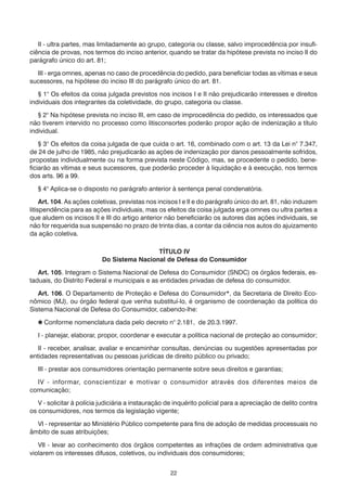 II - ultra partes, mas limitadamente ao grupo, categoria ou classe, salvo improcedência por insufi-
ciência de provas, nos termos do inciso anterior, quando se tratar da hipótese prevista no inciso II do
parágrafo único do art. 81;

  III - erga omnes, apenas no caso de procedência do pedido, para beneficiar todas as vítimas e seus
sucessores, na hipótese do inciso III do parágrafo único do art. 81.

   § 1° Os efeitos da coisa julgada previstos nos incisos I e II não prejudicarão interesses e direitos
individuais dos integrantes da coletividade, do grupo, categoria ou classe.

   § 2° Na hipótese prevista no inciso III, em caso de improcedência do pedido, os interessados que
não tiverem intervido no processo como litisconsortes poderão propor ação de indenização a título
individual.

    § 3° Os efeitos da coisa julgada de que cuida o art. 16, combinado com o art. 13 da Lei n° 7.347,
de 24 de julho de 1985, não prejudicarão as ações de indenização por danos pessoalmente sofridos,
propostas individualmente ou na forma prevista neste Código, mas, se procedente o pedido, bene-
ficiarão as vítimas e seus sucessores, que poderão proceder à liquidação e à execução, nos termos
dos arts. 96 a 99.

   § 4° Aplica-se o disposto no parágrafo anterior à sentença penal condenatória.

     Art. 104. As ações coletivas, previstas nos incisos I e II e do parágrafo único do art. 81, não induzem
litispendência para as ações individuais, mas os efeitos da coisa julgada erga omnes ou ultra partes a
que aludem os incisos II e III do artigo anterior não beneficiarão os autores das ações individuais, se
não for requerida sua suspensão no prazo de trinta dias, a contar da ciência nos autos do ajuizamento
da ação coletiva.

                                            TÍTULO IV
                           Do Sistema Nacional de Defesa do Consumidor

   Art. 105. Integram o Sistema Nacional de Defesa do Consumidor (SNDC) os órgãos federais, es-
taduais, do Distrito Federal e municipais e as entidades privadas de defesa do consumidor.

   Art. 106. O Departamento de Proteção e Defesa do Consumidor*, da Secretaria de Direito Eco-
nômico (MJ), ou órgão federal que venha substituí-lo, é organismo de coordenação da política do
Sistema Nacional de Defesa do Consumidor, cabendo-lhe:

    Conforme nomenclatura dada pelo decreto n° 2.181, de 20.3.1997.

   I - planejar, elaborar, propor, coordenar e executar a política nacional de proteção ao consumidor;

   II - receber, analisar, avaliar e encaminhar consultas, denúncias ou sugestões apresentadas por
entidades representativas ou pessoas jurídicas de direito público ou privado;

   III - prestar aos consumidores orientação permanente sobre seus direitos e garantias;

  IV - informar, conscientizar e motivar o consumidor através dos diferentes meios de
comunicação;

   V - solicitar à polícia judiciária a instauração de inquérito policial para a apreciação de delito contra
os consumidores, nos termos da legislação vigente;

  VI - representar ao Ministério Público competente para fins de adoção de medidas processuais no
âmbito de suas atribuições;

   VII - levar ao conhecimento dos órgãos competentes as infrações de ordem administrativa que
violarem os interesses difusos, coletivos, ou individuais dos consumidores;


                                                    22
 