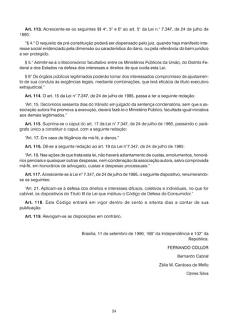 Art. 113. Acrescente-se os seguintes §§ 4°, 5° e 6° ao art. 5° da Lei n.° 7.347, de 24 de julho de
1985:

   “§ 4.° O requisito da pré-constituição poderá ser dispensado pelo juiz, quando haja manifesto inte-
resse social evidenciado pela dimensão ou característica do dano, ou pela relevância do bem jurídico
a ser protegido.

  § 5.° Admitir-se-á o litisconsórcio facultativo entre os Ministérios Públicos da União, do Distrito Fe-
deral e dos Estados na defesa dos interesses e direitos de que cuida esta Lei.

   § 6° Os órgãos públicos legitimados poderão tomar dos interessados compromisso de ajustamen-
to de sua conduta às exigências legais, mediante combinações, que terá eficácia de título executivo
extrajudicial.”

   Art. 114. O art. 15 da Lei n° 7.347, de 24 de julho de 1985, passa a ter a seguinte redação:

  “Art. 15. Decorridos sessenta dias do trânsito em julgado da sentença condenatória, sem que a as-
sociação autora lhe promova a execução, deverá fazê-lo o Ministério Público, facultada igual iniciativa
aos demais legitimados.”

   Art. 115. Suprima-se o caput do art. 17 da Lei n° 7.347, de 24 de julho de 1985, passando o pará-
grafo único a constituir o caput, com a seguinte redação:

   “Art. 17. Em caso de litigância de má-fé, a danos.”

   Art. 116. Dê-se a seguinte redação ao art. 18 da Lei n°7.347, de 24 de julho de 1985:

   “Art. 18. Nas ações de que trata esta lei, não haverá adiantamento de custas, emolumentos, honorá-
rios periciais e quaisquer outras despesas, nem condenação da associação autora, salvo comprovada
má-fé, em honorários de advogado, custas e despesas processuais.”

   Art. 117. Acrescente-se à Lei n° 7.347, de 24 de julho de 1985, o seguinte dispositivo, renumerando-
se os seguintes:

  “Art. 21. Aplicam-se à defesa dos direitos e interesses difusos, coletivos e individuais, no que for
cabível, os dispositivos do Título III da Lei que instituiu o Código de Defesa do Consumidor.”

  Art. 118. Este Código entrará em vigor dentro de cento e oitenta dias a contar de sua
publicação.

   Art. 119. Revogam-se as disposições em contrário.



                                  Brasília, 11 de setembro de 1990; 169° da Independência e 102° da
                                                                                        República.

                                                                                  FERNANDO COLLOR

                                                                                       Bernardo Cabral

                                                                             Zélia M. Cardoso de Mello

                                                                                            Ozires Silva




                                                   24
 