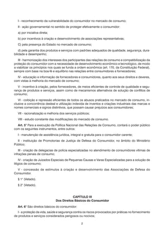 I - reconhecimento da vulnerabilidade do consumidor no mercado de consumo;
  II - ação governamental no sentido de proteger efetivamente o consumidor:
  a) por iniciativa direta;
  b) por incentivos à criação e desenvolvimento de associações representativas;
  C) pela presença do Estado no mercado de consumo;
    d) pela garantia dos produtos e serviços com padrões adequados de qualidade, segurança, dura-
bilidade e desempenho;
   III - harmonização dos interesses dos participantes das relações de consumo e compatibilização da
proteção do consumidor com a necessidade de desenvolvimento econômico e tecnológico, de modo
a viabilizar os princípios nos quais se funda a ordem econômica (art. 170, da Constituição Federal),
sempre com base na boa-fé e equilíbrio nas relações entre consumidores e fornecedores;
  IV - educação e informação de fornecedores e consumidores, quanto aos seus direitos e deveres,
com vistas à melhoria do mercado de consumo;
   V - incentivo à criação, pelos fornecedores, de meios eficientes de controle de qualidade e segu-
rança de produtos e serviços, assim como de mecanismos alternativos de solução de conflitos de
consumo;
   VI - coibição e repressão eficientes de todos os abusos praticados no mercado de consumo, in-
clusive a concorrência desleal e utilização indevida de inventos e criações industriais das marcas e
nomes comerciais e signos distintivos, que possam causar prejuízos aos consumidores;
  VII - racionalização e melhoria dos serviços públicos;
  VIII - estudo constante das modificações do mercado de consumo.
  Art. 5° Para a execução da Política Nacional das Relações de Consumo, contará o poder público
com os seguintes instrumentos, entre outros:
  I - manutenção de assistência jurídica, integral e gratuita para o consumidor carente;
  II - instituição de Promotorias de Justiça de Defesa do Consumidor, no âmbito do Ministério
Público;
    III - criação de delegacias de polícia especializadas no atendimento de consumidores vítimas de
infrações penais de consumo;
     IV - criação de Juizados Especiais de Pequenas Causas e Varas Especializadas para a solução de
litígios de consumo;
  V - concessão de estímulos à criação e desenvolvimento das Associações de Defesa do
Consumidor.
  § 1° (Vetado).
  § 2° (Vetado).


                                           CAPÍTULO III
                               Dos Direitos Básicos do Consumidor

  Art. 6° São direitos básicos do consumidor:
   I - a proteção da vida, saúde e segurança contra os riscos provocados por práticas no fornecimento
de produtos e serviços considerados perigosos ou nocivos;

                                                 2
 