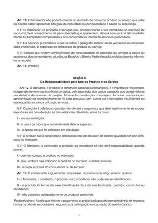 Art. 10. O fornecedor não poderá colocar no mercado de consumo produto ou serviço que sabe
ou deveria saber apresentar alto grau de nocividade ou periculosidade à saúde ou segurança.

  § 1° O fornecedor de produtos e serviços que, posteriormente à sua introdução no mercado de
consumo, tiver conhecimento da periculosidade que apresentem, deverá comunicar o fato imediata-
mente às autoridades competentes e aos consumidores, mediante anúncios publicitários.

   § 2° Os anúncios publicitários a que se refere o parágrafo anterior serão veiculados na imprensa,
rádio e televisão, às expensas do fornecedor do produto ou serviço.

   § 3° Sempre que tiverem conhecimento de periculosidade de produtos ou serviços à saúde ou
segurança dos consumidores, a União, os Estados, o Distrito Federal e os Municípios deverão informá-
los a respeito.

  Art. 11. (Vetado).



                                            SEÇÃO II
                       Da Responsabilidade pelo Fato do Produto e do Serviço

    Art. 12. O fabricante, o produtor, o construtor, nacional ou estrangeiro, e o importador respondem,
independentemente da existência de culpa, pela reparação dos danos causados aos consumidores
por defeitos decorrentes de projeto, fabricação, construção, montagem, fórmulas, manipulação,
apresentação ou acondicionamento de seus produtos, bem como por informações insuficientes ou
inadequadas sobre sua utilização e riscos.

   § 1° O produto é defeituoso quando não oferece a segurança que dele legitimamente se espera,
levando-se em consideração as circunstâncias relevantes, entre as quais:

  I - sua apresentação;

  II - o uso e os riscos que razoavelmente dele se esperam;

  III - a época em que foi colocado em circulação.

  § 2° O produto não é considerado defeituoso pelo fato de outro de melhor qualidade ter sido colo-
cado no mercado.

   § 3° O fabricante, o construtor, o produtor ou importador só não será responsabilizado quando
provar:

  I - que não colocou o produto no mercado;

  II - que, embora haja colocado o produto no mercado, o defeito inexiste;

  III - a culpa exclusiva do consumidor ou de terceiro.

  Art. 13. O comerciante é igualmente responsável, nos termos do artigo anterior, quando:

  I - o fabricante, o construtor, o produtor ou o importador não puderem ser identificados;

  II - o produto for fornecido sem identificação clara do seu fabricante, produtor, construtor ou
importador;

  III - não conservar adequadamente os produtos perecíveis.

Parágrafo único. Aquele que efetivar o pagamento ao prejudicado poderá exercer o direito de regresso
contra os demais responsáveis, segundo sua participação na causação do evento danoso.


                                                  4
 