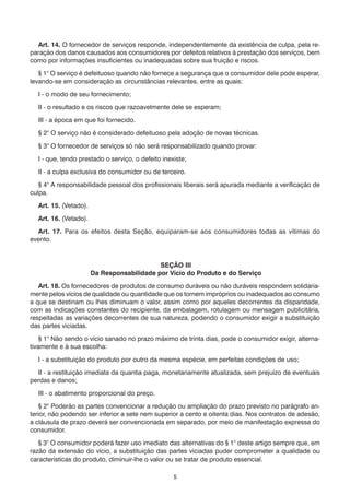Art. 14. O fornecedor de serviços responde, independentemente da existência de culpa, pela re-
paração dos danos causados aos consumidores por defeitos relativos à prestação dos serviços, bem
como por informações insuficientes ou inadequadas sobre sua fruição e riscos.

   § 1° O serviço é defeituoso quando não fornece a segurança que o consumidor dele pode esperar,
levando-se em consideração as circunstâncias relevantes, entre as quais:

  I - o modo de seu fornecimento;

  II - o resultado e os riscos que razoavelmente dele se esperam;

  III - a época em que foi fornecido.

  § 2° O serviço não é considerado defeituoso pela adoção de novas técnicas.

  § 3° O fornecedor de serviços só não será responsabilizado quando provar:

  I - que, tendo prestado o serviço, o defeito inexiste;

  II - a culpa exclusiva do consumidor ou de terceiro.

   § 4° A responsabilidade pessoal dos profissionais liberais será apurada mediante a verificação de
culpa.

  Art. 15. (Vetado).

  Art. 16. (Vetado).

  Art. 17. Para os efeitos desta Seção, equiparam-se aos consumidores todas as vítimas do
evento.



                                            SEÇÃO III
                       Da Responsabilidade por Vício do Produto e do Serviço

   Art. 18. Os fornecedores de produtos de consumo duráveis ou não duráveis respondem solidaria-
mente pelos vícios de qualidade ou quantidade que os tornem impróprios ou inadequados ao consumo
a que se destinam ou lhes diminuam o valor, assim como por aqueles decorrentes da disparidade,
com as indicações constantes do recipiente, da embalagem, rotulagem ou mensagem publicitária,
respeitadas as variações decorrentes de sua natureza, podendo o consumidor exigir a substituição
das partes viciadas.

    § 1° Não sendo o vício sanado no prazo máximo de trinta dias, pode o consumidor exigir, alterna-
tivamente e à sua escolha:

  I - a substituição do produto por outro da mesma espécie, em perfeitas condições de uso;

  II - a restituição imediata da quantia paga, monetariamente atualizada, sem prejuízo de eventuais
perdas e danos;

  III - o abatimento proporcional do preço.

    § 2° Poderão as partes convencionar a redução ou ampliação do prazo previsto no parágrafo an-
terior, não podendo ser inferior a sete nem superior a cento e oitenta dias. Nos contratos de adesão,
a cláusula de prazo deverá ser convencionada em separado, por meio de manifestação expressa do
consumidor.

   § 3° O consumidor poderá fazer uso imediato das alternativas do § 1° deste artigo sempre que, em
razão da extensão do vício, a substituição das partes viciadas puder comprometer a qualidade ou
características do produto, diminuir-lhe o valor ou se tratar de produto essencial.

                                                   5
 