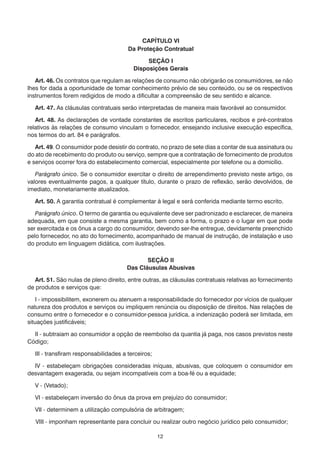 12
CAPÍTULO VI
Da Proteção Contratual
SEÇÃO I
Disposições Gerais
	 Art. 46. Os contratos que regulam as relações de consumo não obrigarão os consumidores, se não
lhes for dada a oportunidade de tomar conhecimento prévio de seu conteúdo, ou se os respectivos
instrumentos forem redigidos de modo a dificultar a compreensão de seu sentido e alcance.
	 Art. 47. As cláusulas contratuais serão interpretadas de maneira mais favorável ao consumidor.
	 Art. 48. As declarações de vontade constantes de escritos particulares, recibos e pré-contratos
relativos às relações de consumo vinculam o fornecedor, ensejando inclusive execução específica,
nos termos do art. 84 e parágrafos.
	 Art. 49. O consumidor pode desistir do contrato, no prazo de sete dias a contar de sua assinatura ou
do ato de recebimento do produto ou serviço, sempre que a contratação de fornecimento de produtos
e serviços ocorrer fora do estabelecimento comercial, especialmente por telefone ou a domicílio.
	 Parágrafo único. Se o consumidor exercitar o direito de arrependimento previsto neste artigo, os
valores eventualmente pagos, a qualquer título, durante o prazo de reflexão, serão devolvidos, de
imediato, monetariamente atualizados.
	 Art. 50. A garantia contratual é complementar à legal e será conferida mediante termo escrito.
	 Parágrafo único. O termo de garantia ou equivalente deve ser padronizado e esclarecer, de maneira
adequada, em que consiste a mesma garantia, bem como a forma, o prazo e o lugar em que pode
ser exercitada e os ônus a cargo do consumidor, devendo ser-lhe entregue, devidamente preenchido
pelo fornecedor, no ato do fornecimento, acompanhado de manual de instrução, de instalação e uso
do produto em linguagem didática, com ilustrações.
SEÇÃO II
Das Cláusulas Abusivas
	 Art. 51. São nulas de pleno direito, entre outras, as cláusulas contratuais relativas ao fornecimento
de produtos e serviços que:
	 I - impossibilitem, exonerem ou atenuem a responsabilidade do fornecedor por vícios de qualquer
natureza dos produtos e serviços ou impliquem renúncia ou disposição de direitos. Nas relações de
consumo entre o fornecedor e o consumidor-pessoa jurídica, a indenização poderá ser limitada, em
situações justificáveis;
	 II - subtraiam ao consumidor a opção de reembolso da quantia já paga, nos casos previstos neste
Código;
	 III - transfiram responsabilidades a terceiros;
	 IV - estabeleçam obrigações consideradas iníquas, abusivas, que coloquem o consumidor em
desvantagem exagerada, ou sejam incompatíveis com a boa-fé ou a equidade;
	 V - (Vetado);
	 VI - estabeleçam inversão do ônus da prova em prejuízo do consumidor;
	 VII - determinem a utilização compulsória de arbitragem;
VIII - imponham representante para concluir ou realizar outro negócio jurídico pelo consumidor;
 