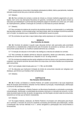 14
	 § 2° É assegurada ao consumidor a liquidação antecipada do débito, total ou parcialmente, mediante
redução proporcional dos juros e demais acréscimos.
	 § 3° (Vetado).
	 Art. 53. Nos contratos de compra e venda de móveis ou imóveis mediante pagamento em pres-
tações, bem como nas alienações fiduciárias em garantia, consideram-se nulas de pleno direito as
cláusulas que estabeleçam a perda total das prestações pagas em benefício do credor que, em razão
do inadimplemento, pleitear a resolução do contrato e a retomada do produto alienado.
	 § 1° (Vetado).
	 § 2° Nos contratos do sistema de consórcio de produtos duráveis, a compensação ou a restituição
das parcelas quitadas, na forma deste artigo, terá descontada, além da vantagem econômica auferida
com a fruição, os prejuízos que o desistente ou inadimplente causar ao grupo.
	 § 3° Os contratos de que trata o caput deste artigo serão expressos em moeda corrente nacional.
SEÇÃO III
Dos Contratos de Adesão
	 Art. 54. Contrato de adesão é aquele cujas cláusulas tenham sido aprovadas pela autoridade
competente ou estabelecidas unilateralmente pelo fornecedor de produtos ou serviços, sem que o
consumidor possa discutir ou modificar substancialmente seu conteúdo.
	 § 1° A inserção de cláusula no formulário não desfigura a natureza de adesão do contrato.
	 § 2° Nos contratos de adesão admite-se cláusula resolutória, desde que alternativa, cabendo a
escolha ao consumidor, ressalvando-se o disposto no § 2° do artigo anterior.
	 § 3° Os contratos de adesão escritos serão redigidos em termos claros e com caracteres ostensivos
e legíveis, cujo tamanho da fonte não será inferior ao corpo doze, de modo a facilitar sua compreensão
pelo consumidor.
	  § 3° com redação determinada pela Lei n° 11.785, de 22.9.2008.
	 § 4° As cláusulas que implicarem limitação de direito do consumidor deverão ser redigidas com
destaque, permitindo sua imediata e fácil compreensão.
	 § 5° (Vetado).
CAPÍTULO VII
Das Sanções Administrativas
	 Art. 55. A União, os Estados e o Distrito Federal, em caráter concorrente e nas suas respectivas
áreas de atuação administrativa, baixarão normas relativas à produção, industrialização, distribuição
e consumo de produtos e serviços.
	 § 1° A União, os Estados, o Distrito Federal e os Municípios fiscalizarão e controlarão a produção,
industrialização, distribuição, a publicidade de produtos e serviços e o mercado de consumo, no inte-
resse da preservação da vida, da saúde, da segurança, da informação e do bem-estar do consumidor,
baixando as normas que se fizerem necessárias.
	 § 2° (Vetado).
	 § 3° Os órgãos federais, estaduais, do Distrito Federal e municipais com atribuições para fiscali-
zar e controlar o mercado de consumo manterão comissões permanentes para elaboração, revisão
e atualização das normas referidas no § 1°, sendo obrigatória a participação dos consumidores e
fornecedores.
 