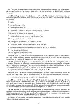 15
	 § 4° Os órgãos oficiais poderão expedir notificações aos fornecedores para que, sob pena de deso-
bediência, prestem informações sobre questões de interesse do consumidor, resguardado o segredo
industrial.
	 Art. 56. As infrações das normas de defesa do consumidor ficam sujeitas, conforme o caso, às se-
guintes sanções administrativas, sem prejuízo das de natureza civil, penal e das definidas em normas
específicas:
	 I - multa;
	 II - apreensão do produto;
	 III - inutilização do produto;
	 IV - cassação do registro do produto junto ao órgão competente;
	 V - proibição de fabricação do produto;
	 VI - suspensão de fornecimento de produto ou serviço;
	 VII - suspensão temporária de atividade;
	 VIII - revogação de concessão ou permissão de uso;
	 IX - cassação de licença do estabelecimento ou de atividade;
	 X - interdição, total ou parcial, de estabelecimento, de obra ou de atividade;
	 XI - intervenção administrativa;
	 XII - imposição de contrapropaganda.
	 Parágrafo único. As sanções previstas neste artigo serão aplicadas pela autoridade administrativa,
no âmbito de sua atribuição, podendo ser aplicadas cumulativamente, inclusive por medida cautelar,
antecedente ou incidente de procedimento administrativo.
	 Art. 57. A pena de multa, graduada de acordo com a gravidade da infração, a vantagem auferida e
a condição econômica do fornecedor, será aplicada mediante procedimento administrativo, revertendo
para o Fundo de que trata a Lei n° 7.347, de 24 de julho de 1985, os valores cabíveis à União, ou para
os fundos estaduais ou municipais de proteção ao consumidor nos demais casos.
	  Caput com redação determinada pela Lei n° 8.656, de 21.5.1993.
	 Parágrafo único. A multa será em montante não inferior a duzentas e não superior a três milhões de
vezes o valor da Unidade Fiscal de Referência (UFIR), ou índice equivalente que venha substituí-lo.
	  Parágrafo único acrescentado pela Lei n° 8.703, de 6.9.1993.
	 Art. 58. As penas de apreensão, de inutilização de produtos, de proibição de fabricação de pro-
dutos, de suspensão do fornecimento de produto ou serviço, de cassação do registro do produto e
revogação da concessão ou permissão de uso serão aplicadas pela administração, mediante proce-
dimento administrativo, assegurada ampla defesa, quando forem constatados vícios de quantidade
ou de qualidade por inadequação ou insegurança do produto ou serviço.
	 Art. 59. As penas de cassação de alvará de licença, de interdição e de suspensão temporária da
atividade, bem como a de intervenção administrativa, serão aplicadas mediante procedimento admi-
nistrativo, assegurada ampla defesa, quando o fornecedor reincidir na prática das infrações de maior
gravidade previstas neste Código e na legislação de consumo.
	 § 1° A pena de cassação da concessão será aplicada à concessionária de serviço público, quando
violar obrigação legal ou contratual.
 