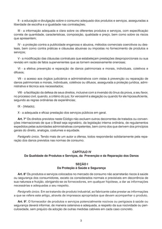 3
	 II - a educação e divulgação sobre o consumo adequado dos produtos e serviços, asseguradas a
liberdade de escolha e a igualdade nas contratações;
	 III - a informação adequada e clara sobre os diferentes produtos e serviços, com especificação
correta de quantidade, características, composição, qualidade e preço, bem como sobre os riscos
que apresentem;
	 IV - a proteção contra a publicidade enganosa e abusiva, métodos comerciais coercitivos ou des-
leais, bem como contra práticas e cláusulas abusivas ou impostas no fornecimento de produtos e
serviços;
	 V - a modificação das cláusulas contratuais que estabeleçam prestações desproporcionais ou sua
revisão em razão de fatos supervenientes que as tornem excessivamente onerosas;
	 VI - a efetiva prevenção e reparação de danos patrimoniais e morais, individuais, coletivos e
difusos;
	 VII - o acesso aos órgãos judiciários e administrativos com vistas à prevenção ou reparação de
danos patrimoniais e morais, individuais, coletivos ou difusos, assegurada a proteção jurídica, admi-
nistrativa e técnica aos necessitados;
	 VIII - a facilitação da defesa de seus direitos, inclusive com a inversão do ônus da prova, a seu favor,
no processo civil, quando, a critério do juiz, for verossímil a alegação ou quando for ele hipossuficiente,
segundo as regras ordinárias de experiências;
	 IX - (Vetado);
	 X - a adequada e eficaz prestação dos serviços públicos em geral.
	 Art. 7° Os direitos previstos neste Código não excluem outros decorrentes de tratados ou conven-
ções internacionais de que o Brasil seja signatário, da legislação interna ordinária, de regulamentos
expedidos pelas autoridades administrativas competentes, bem como dos que derivem dos princípios
gerais do direito, analogia, costumes e equidade.
	 Parágrafo único. Tendo mais de um autor a ofensa, todos responderão solidariamente pela repa-
ração dos danos previstos nas normas de consumo.
CAPÍTULO IV
Da Qualidade de Produtos e Serviços, da Prevenção e da Reparação dos Danos
SEÇÃO I
Da Proteção à Saúde e Segurança
	 Art. 8° Os produtos e serviços colocados no mercado de consumo não acarretarão riscos à saúde
ou segurança dos consumidores, exceto os considerados normais e previsíveis em decorrência de
sua natureza e fruição, obrigando-se os fornecedores, em qualquer hipótese, a dar as informações
necessárias e adequadas a seu respeito.
	 Parágrafo único. Em se tratando de produto industrial, ao fabricante cabe prestar as informações
a que se refere este artigo, através de impressos apropriados que devam acompanhar o produto.
	 Art. 9°. O fornecedor de produtos e serviços potencialmente nocivos ou perigosos à saúde ou
segurança deverá informar, de maneira ostensiva e adequada, a respeito da sua nocividade ou peri-
culosidade, sem prejuízo da adoção de outras medidas cabíveis em cada caso concreto.
 